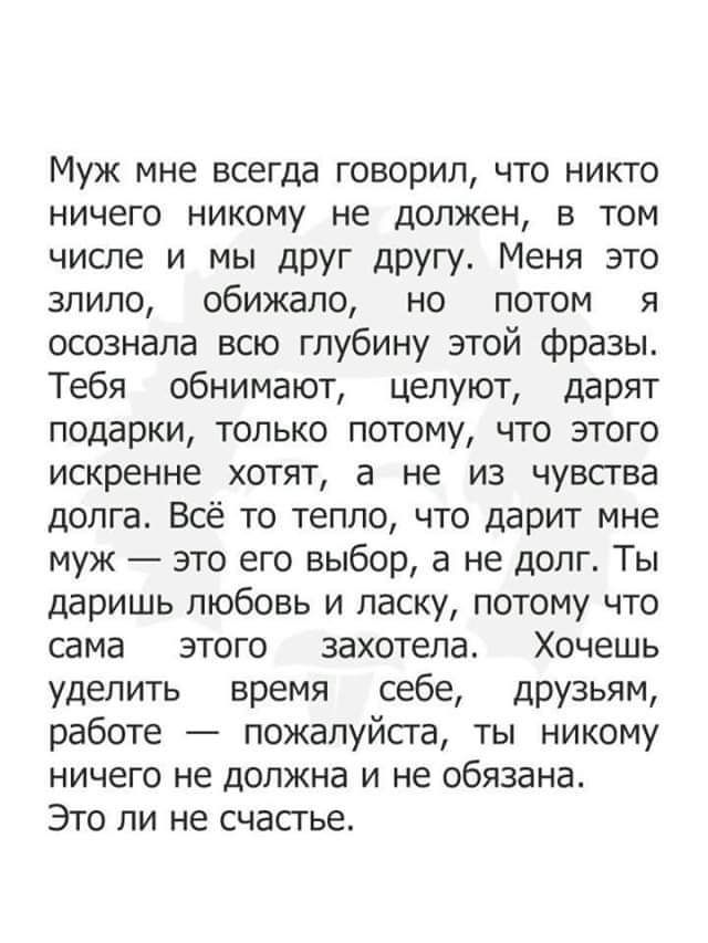 Муж мне всегда говорил что никто ничего никому не должен в том числе и мы друг другу Меня это зпипо обижало но потом я осознала всю глубину этой фразы Тебя обнимают целуют дарят подарки только потому что этого искренне хотят а не из чувства долга Всё то тепло что дарит мне муж это его выбор а не долг Ты даришь любовь и ласку потому что сама этого захотела Хочешь уделить время себе друзьям работе п