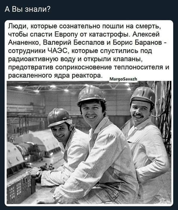 А Вы знали Люди которые сознательно пошли на смерть чтобы спасти Европу от кахастрофы Алексей Ананенко Валерий Беспалов и Борис Баранов сотрудники ЧАЭС котрые спустились под радиоапивную воду и открыли клапаны предотврашв соприкосновение теплоносителя и раскаленного ядра реактора ты