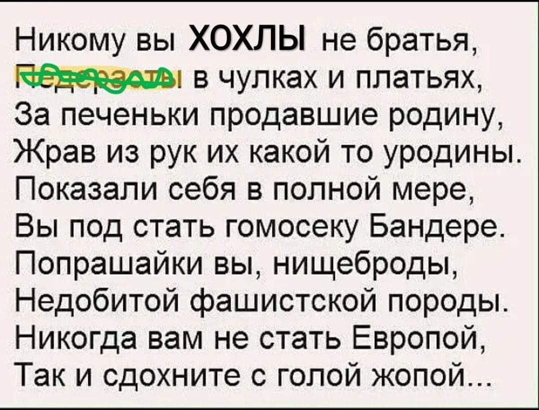 Никому вы ХОХЛЫ не братья в чулках и платьях За печеньки продавшие родину Жрав из рук их какой то уродины Показали себя в полной мере Вы под стать гомосеку Бандере Попрашайки вы нищеброды Недобитой фашистской породы Никогда вам не стать Европой Так и сдохните голой жопой