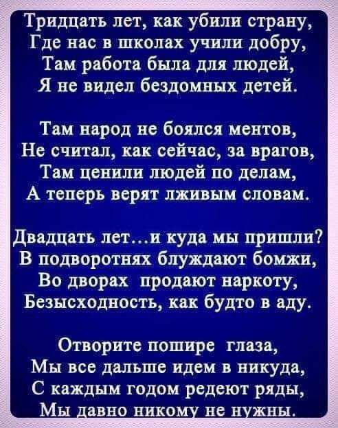 Тридцать лет как убили страну Где нас в школах учили добру Там работа была для людей Я не видел бездомных детей Там народ не боялся ментов Не считал как сейчас за врагов Там ценили людей по делам А теперь верят лживым словам Двадцать пети куда мы пришли В подворотнях блуждают бомжи Во дворах продают наркоту Безысходвость как будто в аду Отворите пошире глаза Мы все дальше идем в никуда С каждым го