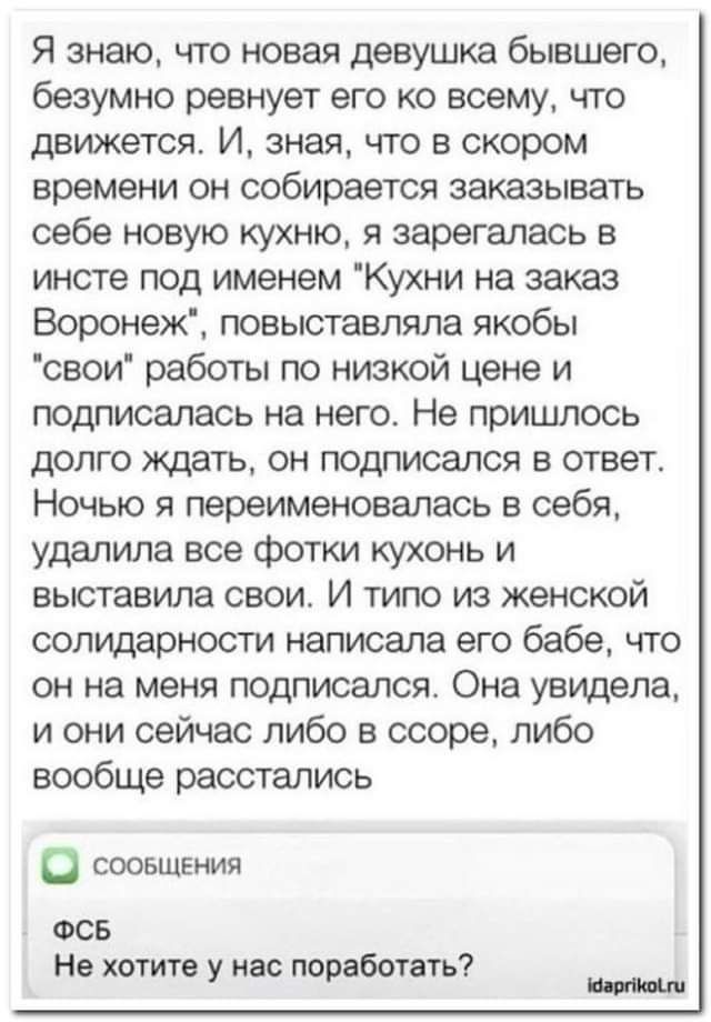 Я знаю что новая девушка бывшего безумно ревнует его ко всему что движется И зная что в скором времени он собирается заказывать себе новую кухню я зарегалась в инсте под именем Кухни на заказ Воронеж повыставпяпа якобы свои работы по низкой цене и подписалась на него Не пришлось долго ждать он подписался в ответ Ночью я переименовалась в себя удалила все фотки кухонь и выставила свои И типо из жен