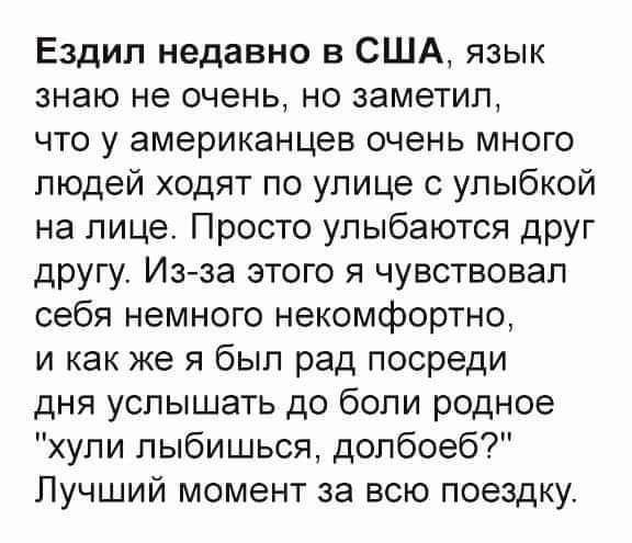 Ездил недавно в США язык знаю не очень но заметил что у американцев очень много людей ходят по улице с улыбкой на лице Просто улыбаются друг другу Изза этого я чувствовал себя немного некомфортно и как же я был рад посреди дня услышать до боли родное хули лыбишься долбоеб Лучший момент за всю поездку