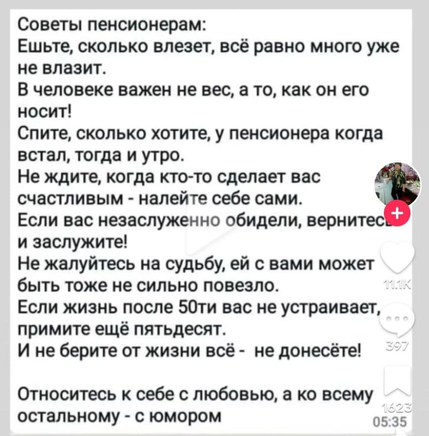 Советы пенсионером Ешьте сколько влезет всё равно мною уже не влазит В человеке важен не вес а то как он его носит Спите сколько хотите у пенсионера когда встал тогда и утро Не ждите когда ктотс сделает вас счастливым налейте себе сами Если вас незаслуженно обидели вернит и заслужите Не жалуйтесь на судьбу ей с вами может быть тоже не сильно повезло Если жизнь после 50ти нас не устраивает примите 