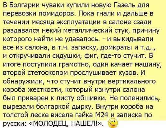 В Болгарии чуваки купили новую Газель для перевозки помидоров Пока гнали и дальше в течении месяца эксплуатации в салоне сзади раздавался некий металлический сгук причину которого найти не удавалось и ныкидынали все из салона 5 тн запаску домкраты и тд и откручивали силушки фиг гдето стучит В итоге поступили грамотно один качает машину второй петоскопом прослушивает кузов И обнаружили что стучит в