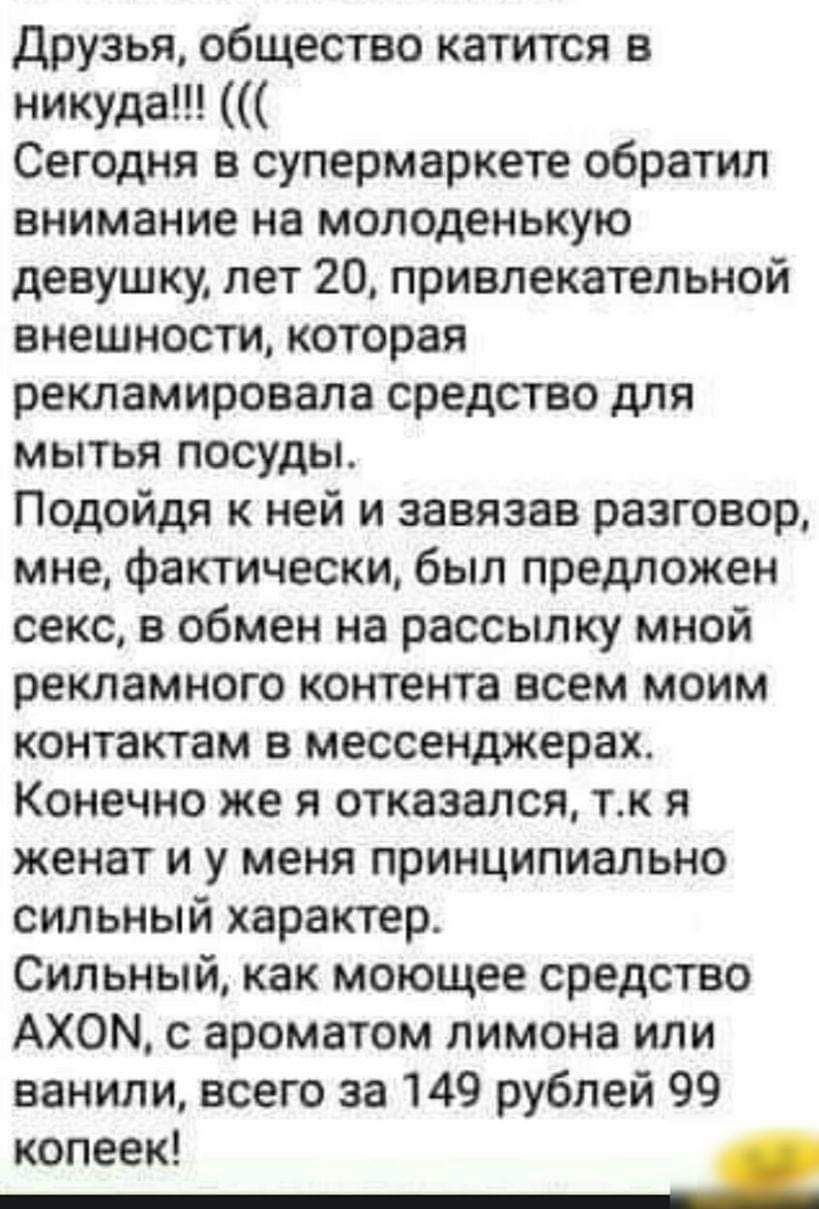 Друзья общество катится в никуда Сегодня в супермаркете обратил внимание на молоденькую девушку лет 20 привлекательной внешности которая рекламировала средство для мытья посуды Подойдя к ней и завязан разговор мне фактически был предложен секс в обмен на рассылку мной рекламного контента всем моим контактам в мессенджерах Конечно же я отказался тк я женат и у меня принципиально сильный характер Си