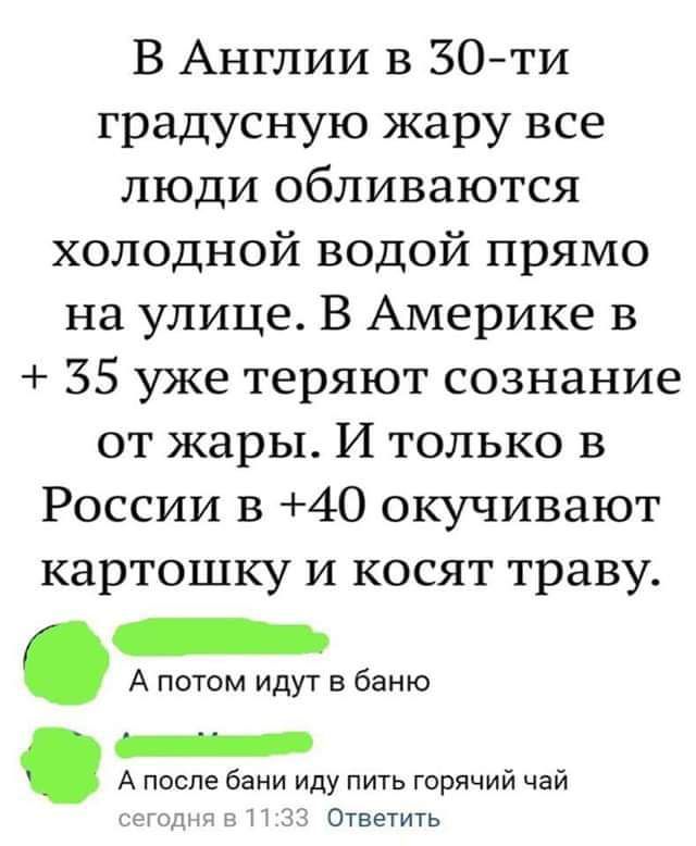 В Англии в 30ти градусную жару все люди обливаются холодной водой прямо на улице В Америке в 35 уже теряют сознание от жары И только в России 13 40 окучивают картошку и косят траву А потом идут в баню _ А после бани иду пить горячий чай 13 Ответить