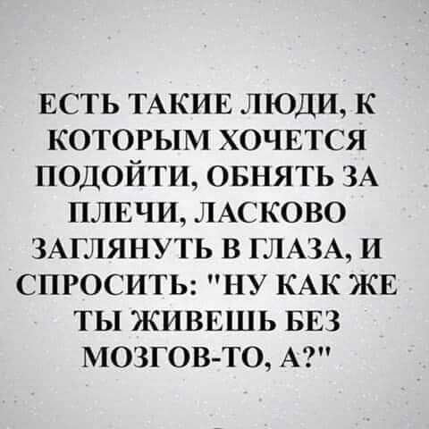 ЕСТЬ ТАКИЕ ЛЮДИ К КОТОРЫМ ХОЧЕТСЯ ПОДОЙТИ ОБНЯТЬ ЗА ПЛЕЧИ ЛАСКОВО ЗАГЛЯНУТЬ В ГЛАЗА И СПРОСИТЬ НУ КАК ЖЕ ТЫ ЖИВЕШЬ БЕЗ МОЗГОВТО А