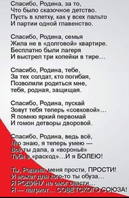 Спасибо Родина за то Что было сказочное детство Пусть в клетку как у всех пальто И партии одной главенство Спасибо Родина семья Жила не в долговой квартире Бесплатно были лагеря И выстрел три копейки в тире Спасибо Родине табе За тех солдат кто потибая Позвонили родиться мне тебя родная защищая Спасибо Родина пускай Зовут тебя теперь совковой Я помню яркий первомай И гомон детворы дворовой пасибо 