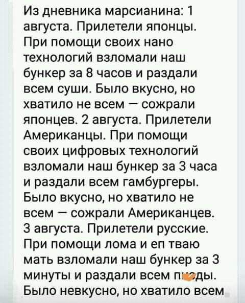 Из дневника марсианина 1 августа Прилетели японцы При помощи своих нано технологий взломали наш бункер за 8 часов и раздали всем суши Было вкусно но хватило не всем сожрали японцев 2 августа Прилетели Американцы При помощи своих цифровых технологий взломали наш бункер за 3 часа и раздали всем гамбургеры Было вкусно но хватило не всем сожрали Американцев 3 августа Прилетели русские При помощи лома 