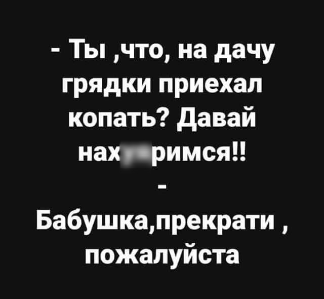 Ты что на дачу грядки приехал копать давай нах примсяп Бабушкапрекрати пожалуйста