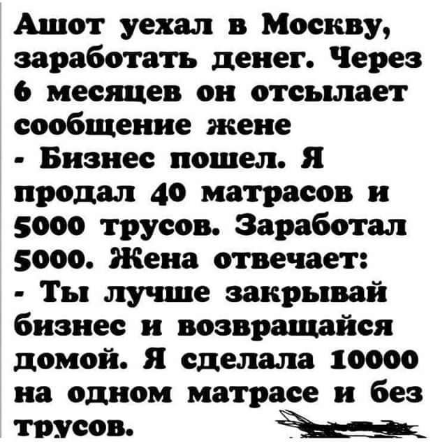 Ашот уехал в Москву заработать денег Через 6 месяцев он отсылает сообщение жене Бизнес пошел Я продал 40 матрасов и 5000 трусов Заработал 5000 Жена отвечает Ты лу ппе эакрывай бизнес и возвращайся домой я сделала 10000 на одном матрасе и без трусов