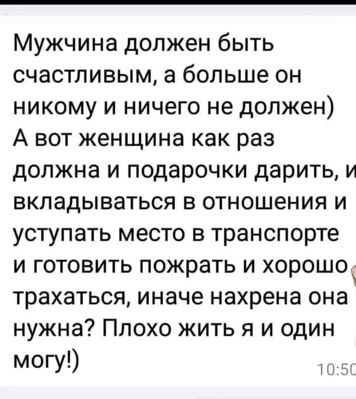 Мужчина должен быть счастливым а больше он никому и ничего не должен А вот женщина как раз должна и подарочки дарить и вкладываться в отношения и уступать место в транспорте и готовить пожрать и хорошо трахаться иначе нахрена она нужна Плохо жить я и один МОГУ ы Я