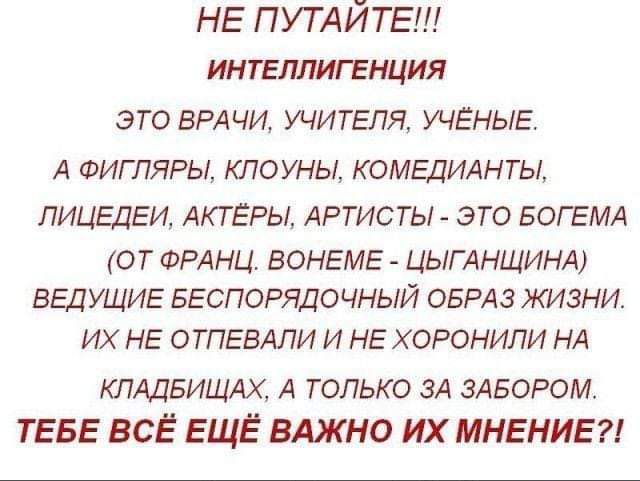 НЕ ПУТАЙТЕ ИНТЕЛЛИГЕНЦИЯ ЭТО ВРАЧИ УЧИТЕЛЯ УЧЕНЫЕ А ФИГПЯРЬА КЛОУНЫ КОМЕДИАНТЫ ЛИЦЕДЕИ АКТЕРЫ АРТИСТЫ ЭТО БОГЕМА ОТ ФРАНЦ ВОНЕМЕ ЦЫГАНЩИНА ВЕДУЩИЕ БЕСПОРЯДОЧНЫЙ ОБРАЗ ЖИЗНИ ИХ НЕ ОТПЕВАПИ И НЕ Х ОРОНИЛИ НА ющавищм А только ЗА двором ТЕБЕ ВСЁ ЕЩЁ ВАЖНО ИХ МНЕНИЕ