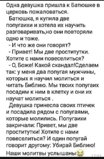 Одна девушка пришла к Батюшке церковь пожаловаться Батюшка я купила две попугаихи и хотела их научить разговариватьмо они повторяли одно и тоже И что же они говорят Привет Мы две проститутки Хотите с нами повеселиться О Боже Какой скандалЮделаем так у меня два попугая мужчины которых я научил маяться и читать Библию Мы твоих попугаих посадим к ним в клетку и они их научат молиться девушка принесла