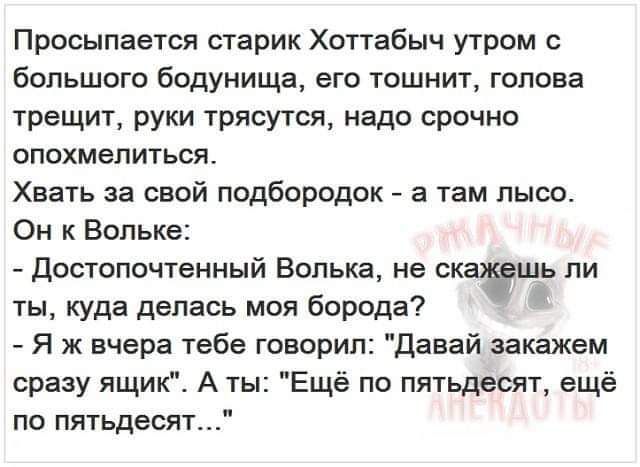 Просыпается старик Хоттабыч утром с большого бодунища его тошнит голова трещит руки трясутся надо срочно опохмепиться Хвать за свой подбородок а там пысо Он к Вопьке достопочтенный Волька не ск шь ли ты куда делась моя борода Я ж вчера тебе говорил Давай аакажем сразу ящик А ты Ещё по пятьдесят ещё по пятьдесят