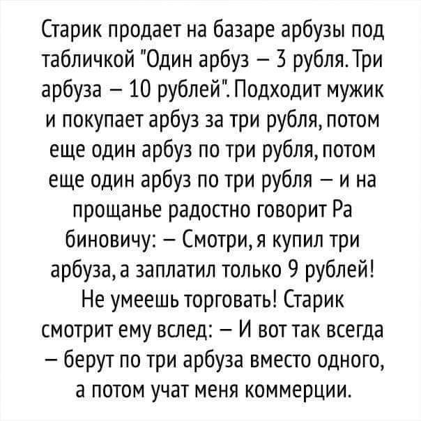 Старик продает на базаре арбузы под табличкой Один арбуз 3 рубляТри арбуза 10 рублей Подходит мужик и покупает арбуз за три рубля потом еще один арбуз по три рубля потом еще один арбуз по три рубля и на прощанье радостно говорит Ра биновичу Смотри я купил три арбуза а заплатил только 9 рублей Не умеешь торговать Старик смотрит ему вслед И вот так всегда берут по три арбуза вместо одного а потом уч