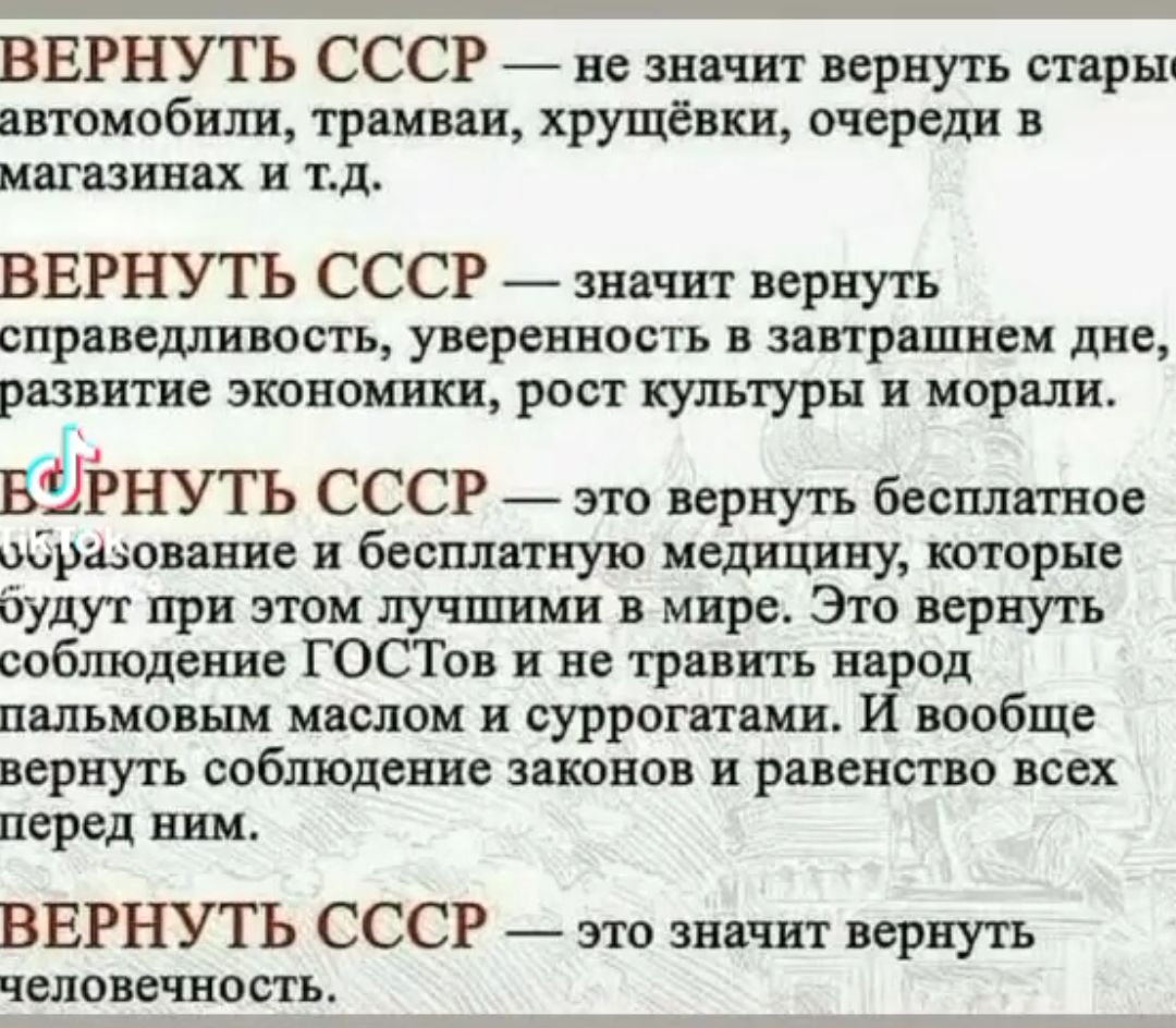 ВЕРНУТЬ СССР 7 не значит вернуть старыц отмобш троиван хрущёвки очереди в магазинах и тд ВЕРНУТЬ СССР __ значит вернуть справешпивость уверенность в зппршнем дне развитие экономики рост культуры и морали 4 ЁЁРНУТЬ СССР это вернуть бесплатное образование и бесплатную медицину торые будут при этом лучшими в мире Это вернуть соблюдение ГОСТов и не травить народ пальмавым маслом и суррогатами И вообще