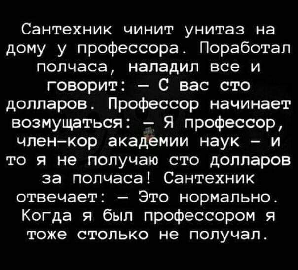 Сантехник чинит унитаз на дому у профессора Поработап полчаса наладил все и говорит С вас сто долларов Профессор начинает возмущаться Я профессор членкор академии наук и то я не получаю сто долларов за полчаса Сантехник отвечает Это нормально Когда я был профессором я тоже столько не получал