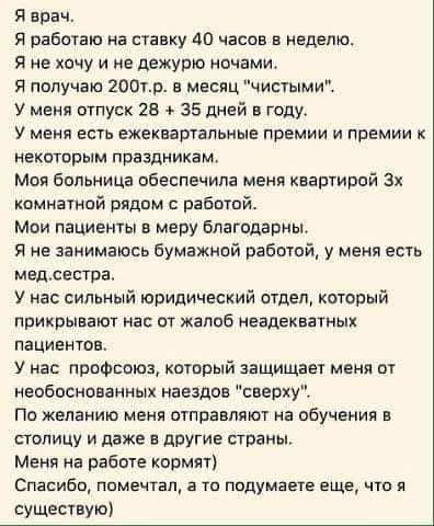 Я врач Я работаю на ставку 40 часов а надето Я не хачу и не дежурю ночами Я получаю 200тр в месяц чисуыми У меня отпуск 28 35 дней в году у МЕНЯ ЕСТЬ ЕЖЕКЕЗРТЗЛЬИЫЕ ПРЕМИИ И ПРЕМИИ К некоторым праздникам Моя больница обеспечила меня квартирой 3х комнатной рядам работой Мои пациенты в меру Благодарим Я не занимаюсь бумажной работой у меня есть медсестра У нас сильный юридический отдел который прикр