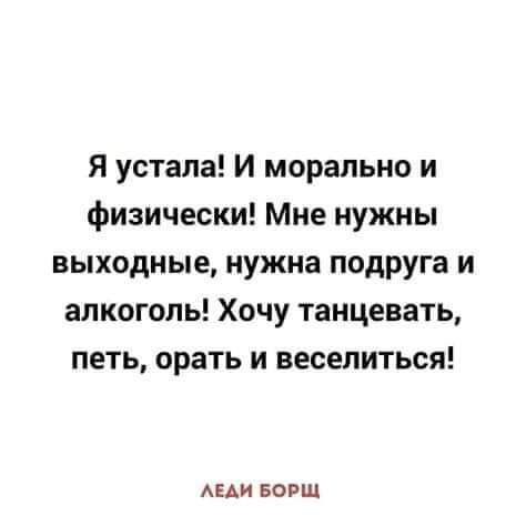 Я устала И морально и физически Мне нужны выходные нужна подруга и алкоголь Хочу танцевать петь орать и веселиться АЕАИ БОРШ