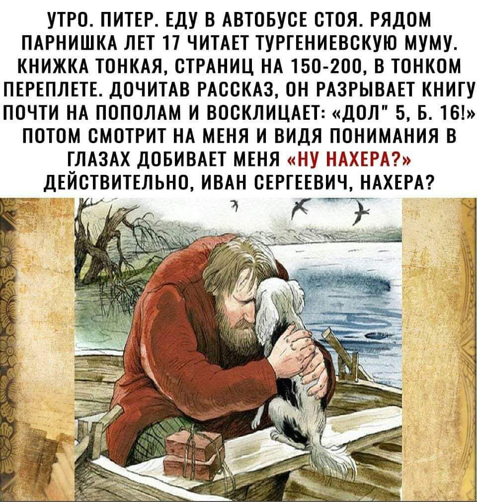 УТРО ПИТЕР Еду В АВТОБУСЕ ОТОЯ РЯДОМ ПАРНИШКА ЛЕТ П ЧИТАЕТ ТУРТЕНИЕВОКУШ МУМУ КНИЖКА ТПНКАЯ СТРАНИЦ НА 150 200 В ТПНКОМ ПЕРЕПЛЕТЕ дОЧИТАВ РАССКАЗ ОН РАЗРЫВАЕТ КНИГУ ПОЧТИ НА ППППЛАМ И ВОСКЛИЦАЕТ да 56161 ПОТОМ СМОТРИТ НА МЕНЯ И ВИдЯ ПОНИМАНИЛ В ГЛАЗАХ дОБИВАЕТ МЕНЯ НУ НАХЕРА дЕЙЕТВИТЕЛЬНП ИВАН СЕРГЕЕВИЧ НАХЕРА