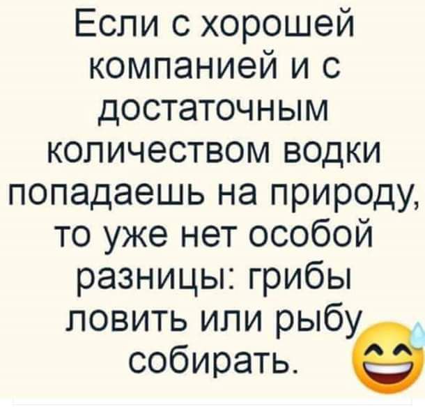 Если с хорошей компанией и с достаточным количеством водки попадаешь на природу то уже нет особой разницы грибы ловить или рыбу собирать
