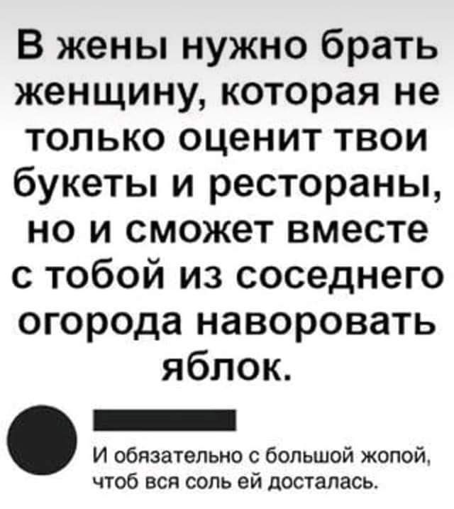 В жены нужно брать женщину которая не только оценит твои букеты и рестораны но и сможет вместе с тобой из соседнего огорода наворовать яблок _ И обязательно с большой жопой чтоб ВСЯ СОЛЬ ей ЦОСТЗПЗСЬ