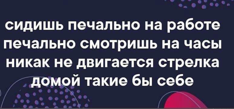 сидишь печально на работе печально смотришь на часы никак не двигается стрелка домой такие бы себе
