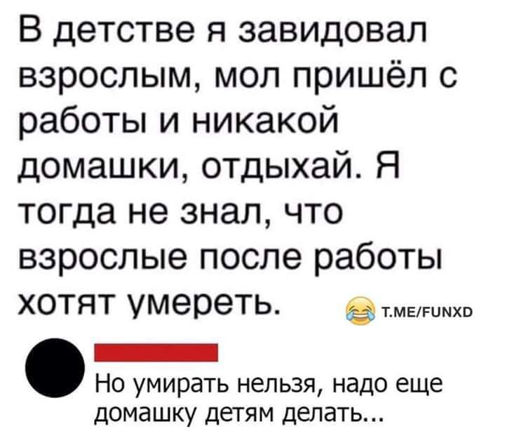В детстве я завидовал взрослым мол пришёл с работы и никакой домашки отдыхай Я тогда не знал что взрослые после работы хотят умереть зхв _ Но умирать нельзя надо еще домашку детям делать