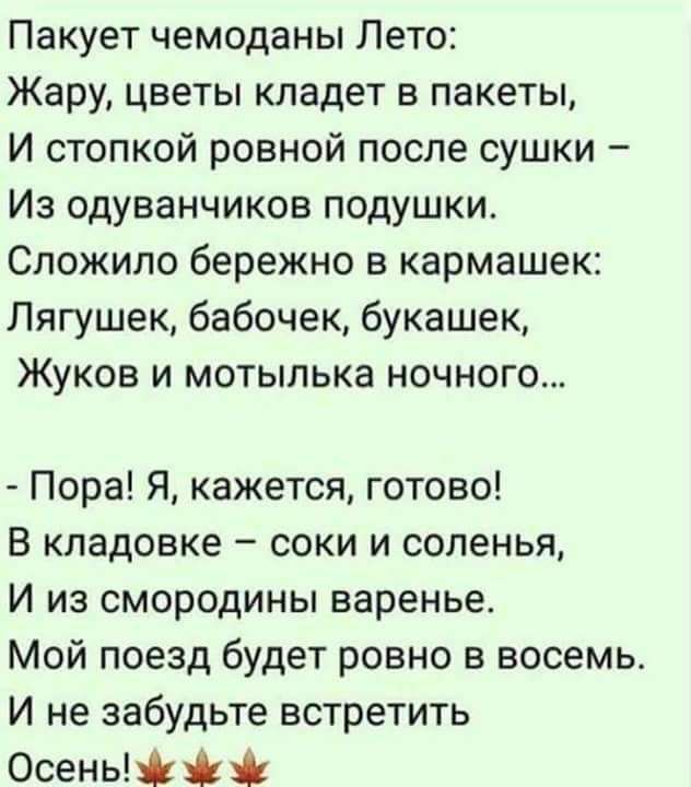 Пакует чемоданы Лето Жару цветы кладет в пакеты И стопкой ровной после сушки Из одуванчиков подушки Сложипо бережно в кармашек Лягушек бабочек букашек Жуков и мотылька ночного Пора Я кажется готово В кладовке соки и соленья И из смородины варенье Мой поезд будет ровно в восемь И не забудьте встретить Осень