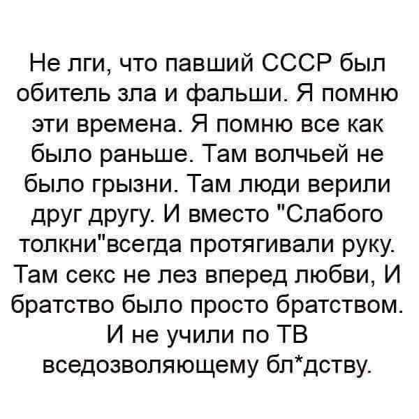 Не пги что павший СССР был обитель зла и фальши Я помню эти времена Я помню все как было раньше Там вопчьей не было грызни Там люди верили друг другу И вместо Слабого толкнивсегда протягивапи руку Там секс не лез вперед любви И братство было просто братством И не учили по ТВ вседозволяющему блдству