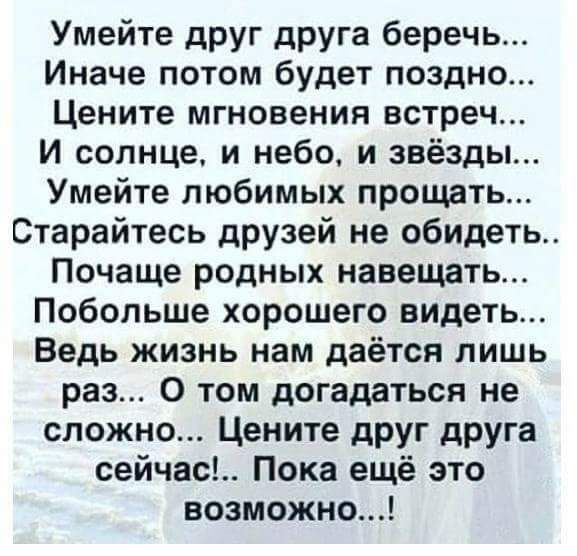 Умейте друг друга беречь Иначе потом будет поздно Цените мгновения встреч и солнце и небо и звёзды Умейте любимых прощать Старайтесь друзей не обидеть Почаще родных навещать Побольше хорошего видеть Ведь жизнь нам даётся лишь раз 0 том догадаться не сложно Цените дРУг дРУга сейчас Пока ещё это возможно