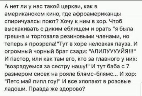 А нет ли у нас такой церкви как в американском кино где афроамериканцы опиричуэпсы поют Хочу к ним в хор Чтоб выскакивать диким еблищем и врать и была грешно и торговяла резиновыми членами но теперь я прозрелаТут хоре иеловкая пауза И огромиый чорный брат сзади АЛИЛУУУУЙЯ И пастор ИЛИ как УЗМ его КТО за ГЛЗЕИОГО У ИХ возрадуемся за сестру нашу И тут баба с 7 размером сисек иа рояле блямс блямс И х