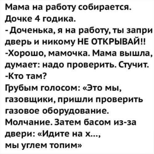 Мама на работу собирается дочке 4 годика доченька я на работу ты запри дверь и никому НЕ ОТКРЫВАЙН Хорошо мамочка Мама вышла думает надо проверить Стучит Кто там грубым голосом Это мы газовщики пришли проверить газовое оборудование Молчание Затем басом из за двери Идите на х мы углем топим