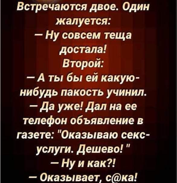 Встречаются двое Один жалуется Ну совсем теща достала Втор й А ты бьт какую нибудь пакость учинил да уже дал на ее телефон объявление в газете Оказываю секс услуги дешево Ну и как Оказывает ска