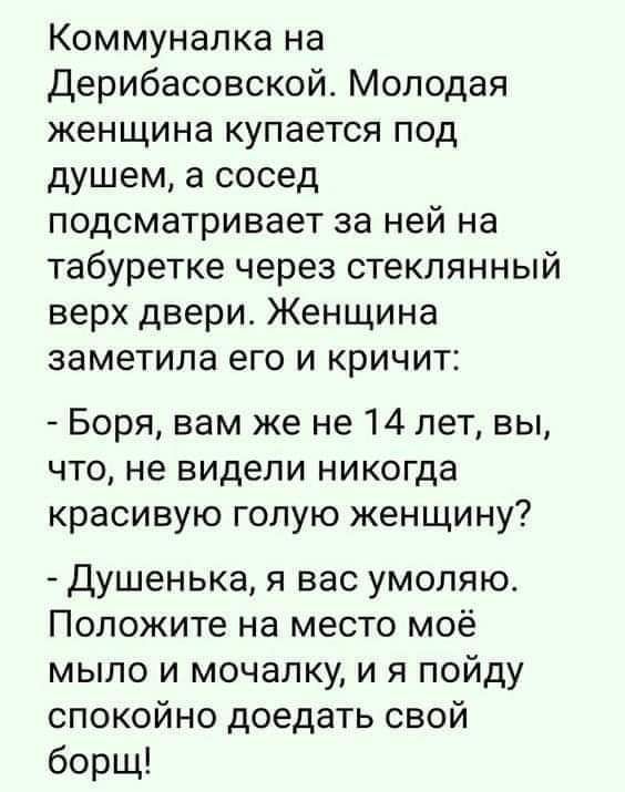 Коммуналка на Дерибасовской Молодая женщина купается под душем а сосед подсматривает за ней на табуретке через стеклянный верх двери Женщина заметила его и кричит Боря вам же не 14 лет вы что не видели никогда красивую голую женщину Душенька я вас умоляю Положите на место моё мыло и мочалку и я пойду спокойно доедать свой борщ