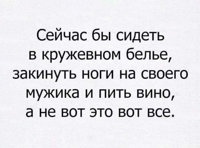 Сейчас бы сидеть в кружевном белье закинуть ноги на своего мужика и пить вино а не вот это вот все