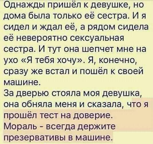 Однажды пришёл к девушке но дома была только её сестра И я сидел и ждал её а рядом сидела её невероятно сексуальная сестрас И тут она шепчет мне на ухо Я тебя хочу Я конечно сразу же встал и пошёл к своей машине За дверью стояла моя девушка она обняла меня и сказала что я прошёл тест на доверие Мораль всегда держите презервативы в машине