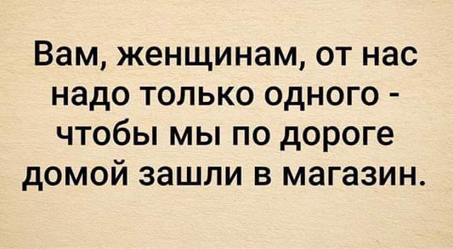 Вам женщинам от нас надо только одного чтобы мы по дороге домой зашли в магазин