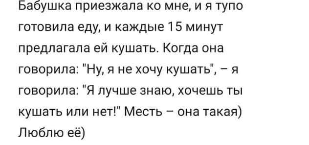 Бабушка приезжала ко мне и я тупо готовила еду и каждые 15 минут предлагала ей кушать Когда она говорила Ну я не хочу кушать я говорила Я лучше знаю хочешь ты кушать или нет Месть она такая Люблю её