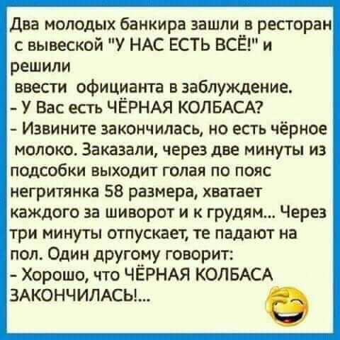 Два молодых банкира зашли в ресторан с вывеской У НАС ЕСТЬ ВСЁ и решили ввести официанта в заблуждение У Вас есть ЧЁРНАЯ КОЛБАСА Извините закончилась НО ЕСТЬ чёрное молоко Заказали черездве минуты из подсобки выходит голая по пояс негритянка 58 размера хватает каждого за шиворот и к грудям Через три минуты отпускает те падают на пол Один другому говорит Хорошо что ЧЁРНАЯ КОЛБАСА 3АК0НЧИЛАСЬ