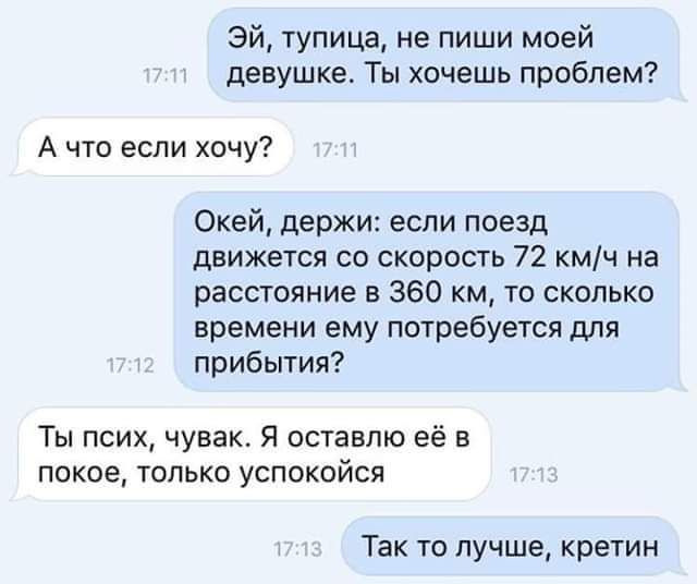 эй тупица не пиши моей девушке Ты хочешь проблем А что если хочу Окей держи если поезд движется со скорость 72 кмч на расстояние в 360 км то сколько времени ему потребуется для прибытия Ты псих чувак Я оставлю её в покое только успокойся Так то лучше кретин