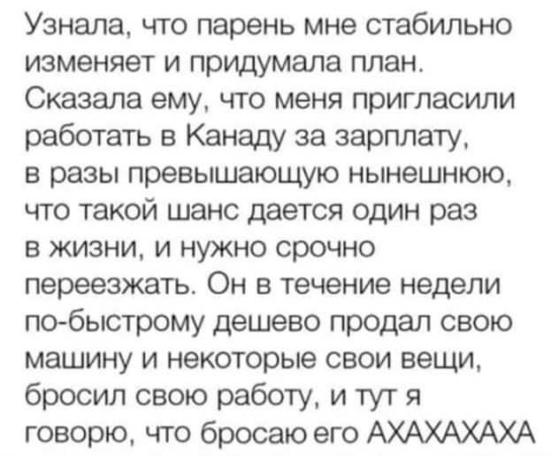 Узнала что парень мне стабильно изменяет и придумала план Сказала ему что меня пригласили работать в Канаду за зарплату в разы превышающую нынешнюю что такой шанс дается один раз в жизни и нужно срочно переезжать он В Течение недели по быстрому дешево продал свою машину и некоторые свои вещи бросил свою работу и тут я говорю что бросаю его АХАХАХАХА