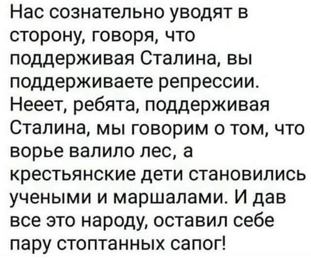 Нас сознательно уводят сторону говоря что поддерживая Сталина вы поддерживаете репрессии Нееет ребята поддерживая Сталина мы говорим о том что ворье валило лес а крестьянские дети становились учеными и маршалами И дав все это народу оставил себе пару стоптанных сапог