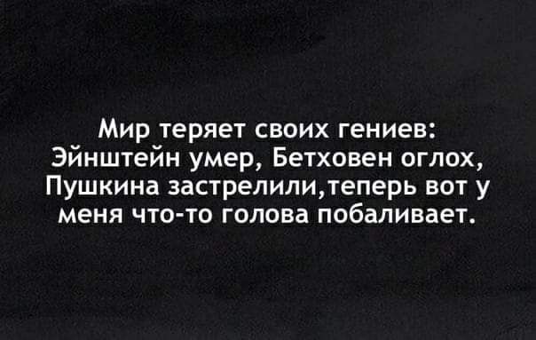 Мир теряет своих гениев Эйнштейн умер Бетховен оглох Пушкина застрелилитеперь вот у меня чтото голова побаливает