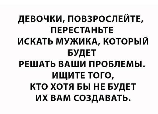 дЕВОЧКИ ПОВЗРОСЛЕЙТЕ ПЕРЕСТАНЬТЕ ИСКАТЬ МУЖИКА КОТОРЫЙ БУДЕТ РЕШАТЬ ВАШИ ПРОБЛЕМЫ ИЩИТЕ ТОГО КТО ХОТЯ БЫ НЕ БУДЕТ ИХ ВАМ СОЗДАВАТЬ