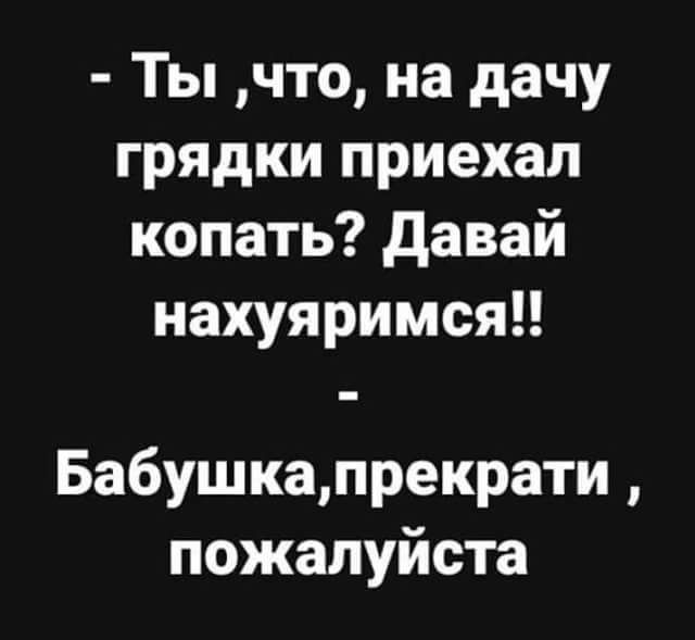 Ты что на дачу грядки приехал копать давай нахуяримся Бабушкапрекрати пожалуйста
