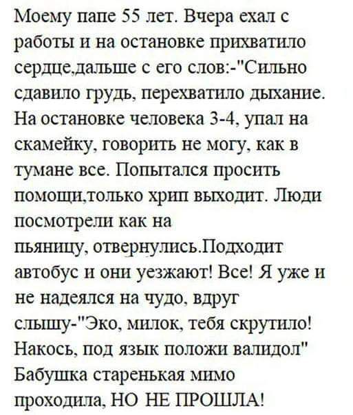 Моему папе 55 лет Вчера ехал с работы и на остановке прихватила сершхелалъше с его слов Силъно сдавило грудь перехватило дыхание На остановке человека 3 4 упал на скамейку говорить не могу как в тумане все Попытался просить помопштолъко хршт вьтхошп Люди посмотрели как на пьяницу отвернулисьлодходит автобус и они уезжают Все Я уже и не надеялся на чудо вдруг слъшту Эко миток тебя скрутило Накось п