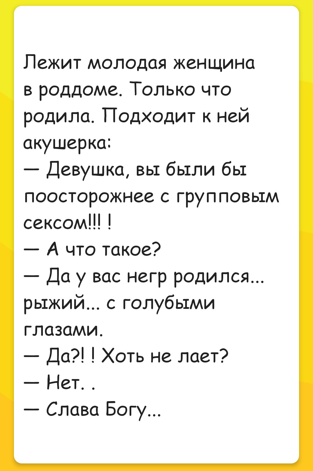 Лежит молодая женщина в роддоме Только что родила Подходит к ней акушерка Девушка вы были бы поосторожнее с групповым сексом А что такое Да у вас негр родился рыжий голубыми глазами Да Хоть не лает Нет Слава Богу