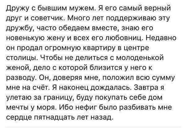 дружу бывшим мужем Я его самый верный друг и советчик Много лет поддерживаю эту дружбу часто обедаем вместе знаю его новенькую жену и всех его любовниц Недавно он продал огромную квартиру в центре столицы Чтобы не делиться с молоденькой женой дело с которой близится у него к разводу Он доверяя мне положил всю сумму мне на счёт Я наконец дождалась Завтра улетаю за границу буду покупать себе дом меч